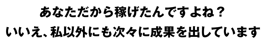 あなただから稼げたんですよね？ いいえ、私以外にも次々に成果を出しています