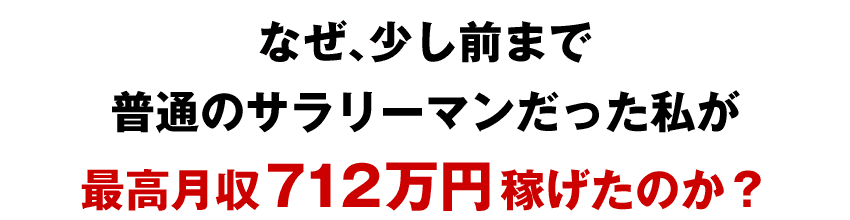 なぜ、少し前まで 普通のサラリーマンだった私が 最高月収712万円稼げたのか？